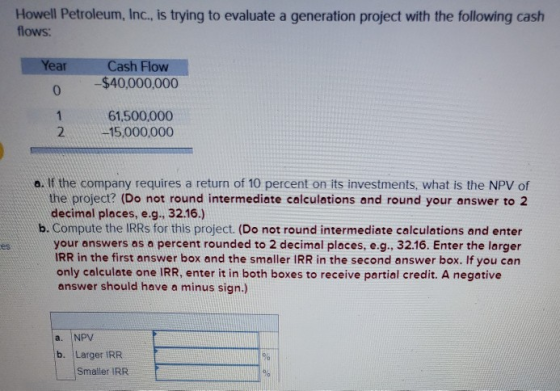 Howell Petroleum, Inc., is trying to evaluate a generation project with the following cash flows: Year Cash Flow -$40,000,000
