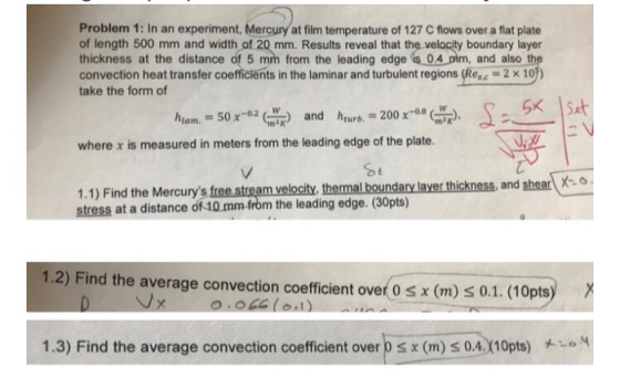 Problem 1: In an experiment, Mercury at film temperature of 127 C flows over a flat plate of length 500 mm and width of 20 mm. Results reveal that the velocity boundary layer thickness at the distance of 5 mm from the leading edge is 0.4 pim, and also th convection heat transfer coefficients in the laminar and turbulent regions (Rex.-2 x 10) take the form of GX İsit where x is measured in meters from the leading edge of the plate. ermal boundary laver thickness, and shear-o 1.1) Find the Mercurys free stream velocity. th stress at a distance of 10 mm-from the leading edge. (30pts) 1.2) Find the average convection coefficient over 0 sx (m) s 0.1. (10pts) 1.3) Find the average convection coefficient over D x (m) 0.4110pts)
