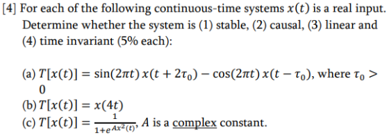 4] For each of the following continuous-time systems xt) is a real input. Determine whether the system is (1) stable, (2) causal, (3) linear and (4) time invariant (5% each): (a) T(x(t)] = sin(2π) x(t + 2%)-cos(2π) x(t-ro), where τ。> (b)T(x(t)] = x(4) (c) T(x(t)]Ξ14- AxzQ A is a complex constant.