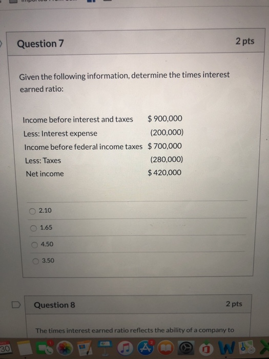 2 pts Question 7 Given the following information, determine the times interest earned ratio: $900,000 Income before interest