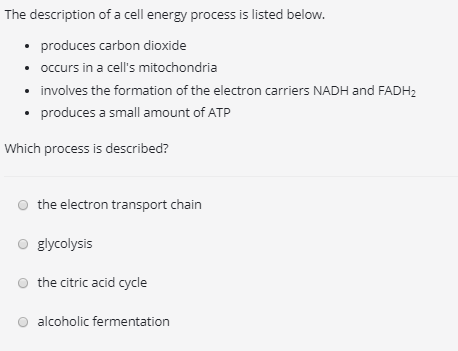 The description of a cell energy process is listed below. . produces carbon dioxide .occurs in a cells mitochondria involves the formation of the electron carriers NADH and FADHa produces a small amount of ATP Which process is described? o the electron transport chain O glycolysis O the citric acid cycle O alcoholic fermentation