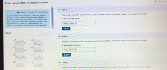 C)4 of 4 Simple Harmonic Motion Conceptual Question Part A Review 1 Constants I Periodc Table An abject of mass is attached to a vertically orented pring The object is pulled a short distance below ts equilibrium ponition and eleased trom rest Set the orig of the coordinae sysm at the eqailbrium position of the object and choose upward as the positive deection Assume air resistance is so small thut it can be ignored Beghining the inslant the object is released, select the graph tat best manches tre poution vs tme graph lor the object Vew Available Hinte Please Choose Submit Figure Part B Beginning the lth ct s raseslect te grah at best matches the velocily vs tne graph fo the ject Submt G 1 Part CNNNN