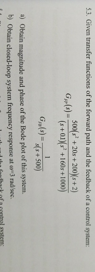 5.3. Given transfer functions of the forward path and the feedback of a control system: 500(s2 +20s+200(s+2) Gm(s)=(s +0.1)(s2 + 160s +1000) Fg (s) ss +500) a) Obtain magnitude and phase of the Bode plot of this system b) Obta in closed-loop system frequency response at ω-3 rad/sec. n the feedhack of a control system: