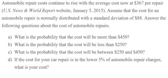 Automobile repair costs continue to rise with the average cost now at $367 per repair (U.S. News & World Report website, January 5, 2015). Assume that the cost for an automobile repair is normally distributed with a standard deviation of $88. Answer the following questions about the cost of automobile repairs. a) What is the probability that the cost will be more than $450? b) What is the probability that the cost will be less than $250? c) What is the probability that the cost will be between $250 and $450? d) If the cost for your car repair is in the lower 5% of automobile repair charges. what is vour cost?