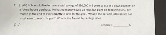1) (3 pts) Bob would like to have a total savings of $30,000 in 6 years to use as a down payment on a future house purchase. He has no money saved up now, but plans on depositing $350 per month at the end of every month to save for this goal. What is the periodic interest rate Bolb must earn to reach his goal? What is the Annual Percentage rate? FVr I Periodic #