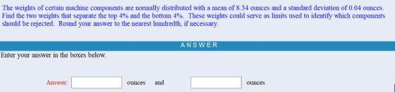 The weights of certain machine components are normally distributed with a mean of 8.34 ounces and a standard deviation of 0.04 ounces Find the two weights that separate the top 4% and the bottom 4% These weights could serve as limits used to identify wich components should be rejected. Round your answer to the nearest hundredth, if necessary ANSWER Enter your answer in the boxes below. Answer ounces and ounces