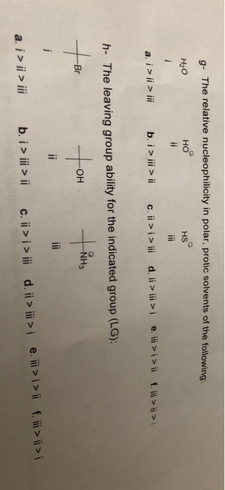 g- The relative nucleophilicity in polar, protic solvents of the following: H20 HO HS d. ii > iii > ie. iii > i > ii f.ii ? ? a. i > ii > iii b./>iii > ii c. ii > i > iii h- The leaving group ability for the indicated group (LG) NH3 Br