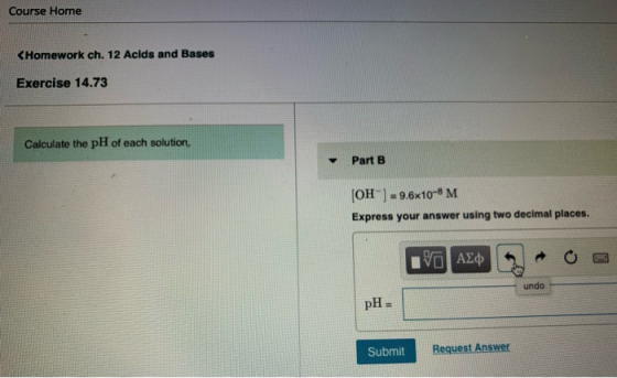 Course Home <Homework ch. 12 Acids and Bases Exercise 14.73 Calculate the pH of each solution. Part B [OH-] = 9.6x10-6 M Expr