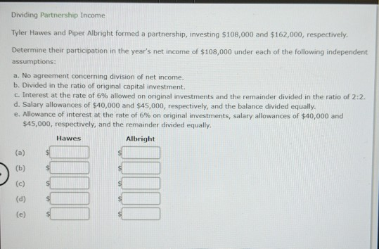 Dividing Partnership Income Tyler Hawes and Piper Albright formed a partnership, investing $108,000 and $162,000, respectivel