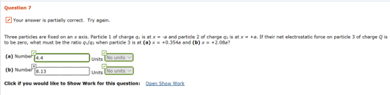 Question 7 Your answer is partially correct. Try again. Three particles are fixed on an x axis. Particle 1 of charge q1 is at x =-a and particle 2 of charge q2 is at x = +a. If their net electrostatic force on particle 3 of charge Q is to be zero, what must be the ratio qi/q2 when particle 3 is at (a) 0.354a and (b) x+2.08a? (a) Number 4.4 (b) Number8.13 Click if you would like to Show Work for this question: Open Show Work Units No units Units No units