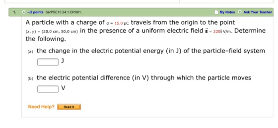 1. -12 points SerPSE10 24.1.OP001 My Notes Ask Your Teacher A particle with a charge of q= 15.0yC travels from the origin to the point (x, y) (20.0 cm, 50.0 cm) in the presence of a uniform electric field E220 V/m. Determine the following. (a) the change in the electric potential energy (in J) of the particle-field system (b) the electric potential difference (in V) through which the particle moves Need Help? L Readin