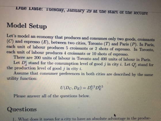 Due Date: Tuesaay, January zy at tne start or tne lecture Model Setup Lets model an economy that produces and consumes only two goods, croissants (C) and espresso (E), between two cities, Toronto (T) and Paris (P). In Paris, each unit of labour produces 5 croissants or 2 shots of espresso. In Toronto, unit of labour produces 4 croissants or 10 shots of espresso. There are 200 units of labour in Toronto and 400 units of labour in Paris. Let Dj stand for the consumption level of good j in city i. Let Qj stand for the production level of good j in city i. Assume that consumer preferences in both cities are described by the same utility function: Please answer all of the questions below. Questions 1. What does it mean for a city to have an absolute advantage in the produc