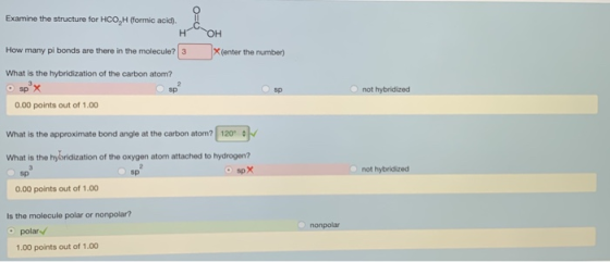Examine the structure for HCO2H (formic acid) How many pi bonds are there in the molecule? What is the hybridization of the carbon atom? 3X(enter the number) sp x 0.00 points out of 1.00 sp sp not hybridized What is the approximate bond angle at the carbon atom? 120 What is the hybridization of the oxygen atom attached to hydrogen? sp spX not hybridized sp 0.00 points out of 1.00 Is the molecule polar or nonpolar? nonpolar polar 1.00 points out of 1.00