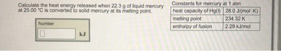 Calculate the heat energy released when 22.3 g of liquid mercury at 25.00 C is converted to solid mercury at its melting point. Number Constants for mercury at 1 atm heat capacity of Hg() 28.0 J/(mol. K) 234.32 K melting point enthalpy of fusion 2.29 kJ/mol