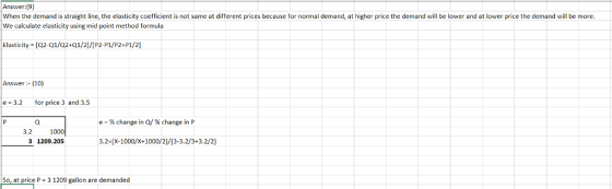 Answer:(9) When the demand is straight line, the elasticity coefficient is not same at different prices because for normal demand, at higher price the demand will be lower and at lower price the demand will be more. We calculate elasticity using mid point method formula Elasticity [Q2-01/02+01/21/IP2-P1/P24P1/2] Answer- (10) e 3.2 for price 3 and 3.5 % change in 0/ % change in P 3.2 1000 3 1209.205 3.2-[X-1000/x+1000/2)/[3-3.2/3+3.2/2] So, at price P 3 1209 gallon are demanded
