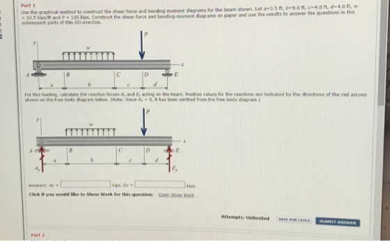 Part 1 Use the graphical method to construct the shear-force and bending moment diagrams for the beam shown. Let a-3.s ftt, he eshe 10.5 kipe/ft and p 105 kigs. Construct the shear-force and bending-moment diagrams on paper and use the results to subsequent parts of this GO exercise. For this loading, calculate the reaction forces Ay and Ey acting on the beam. Positive values for the reactions are indicated by the directions of the red arrows shown on the free-body diagram below. (Note: Since A.-o, it has been omitted from the free-body diagram.) Ey Answers: Ay- kips, Ey- kips Click if you would like to show Work for this question: Qpen Show.Work Attempts: Unlimited E FOR LATER SUBHIT ANSWER Part 2