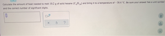 Calculate the amount of heat needed to melt 10.2 g of solid hexane (CH) and bring it to a temperature of -38.4 C. Be sure yo