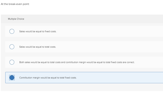 At the break-even point: Multiple Choice O Sales would be equal to fixed costs. Sales would be equal to total costs. O Both s