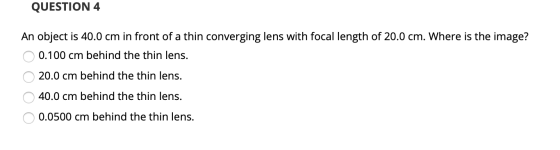 QUESTION 4 An object is 40.0 cm in front of a thin converging lens with focal length of 20.0 cm. Where is the image? 0.100 cm
