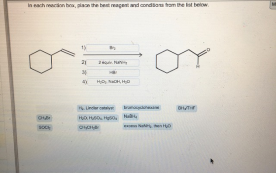 In each reaction box, place the best reagent and conditions from the list below. M 1) Bra 2) 2 equiv. NaNH, HBO 3) 4) H.O., N