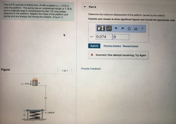 The 5.8-lb cylinder is falling from A with a speed vA 10 ft/s onto the platform. The spring has an unstretched length of 1.75 ft and is originally kept in compression by the 1-ft long cables attached to the platform. Neglect the mass of the platform and spring and any energy lost during the collision. (Figure 1) ▼ Part A Determine the maximum displacement of the platform, caused by the collision. Express your answer to three significant figures and include the appropriate units. 0.074 ft Submit Incorrect; One attempt remaining: Try Again Provide Feedback Figure 1 of 1