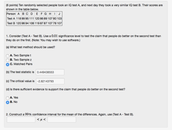 (6 points) Ten randomly selected people took an IQ test A, and next day they took a very similar IQ test B. Their scores are shown in the table below. Person A B C D E F GHJ Test A 118 99 95 111 120 86 89 107 80 103 Test B 12098 94 108 119 87 87 107 78 107 1. Consider (Test A - Test B). Use a 0.01 significance level to test the claim that people do better on the second test than they do on the first. (Note: You may wish to use software,) (a) What test method should be used? ○ A. Two Sample t B. Two Sample z ° C. Matched Pairs (b) The test statistic is 0.449438553 (c) The critical value is -2.82143793 (d) Is there sufficient evidence to support the claim that people do better on the second test? A. Yes B. No 2. Construct a 99% confidence interval for the mean of the differences. Again, use (Test A-Test B).