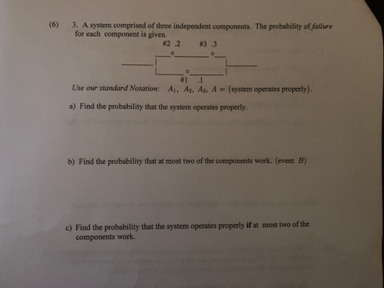 (6) 3. A system comprised of three independent components. The probability of failure for each component is given. #2 .2 #3.3 # 1 .1 A2,A3,A Use our standard Notation: Ali (system operates properly} a) Find the probability that the system operates properly. b) Find the probability that at most two of the components work. (event B) c) Find the probability that the system operates properly if at most two of the components work.