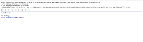 A study examined music performance anxiety. Scores on the Performance Anxiety Inventory (PAl) scale for participants in eight different studies are reproduced in the following table a. Find and interpret the mean of the PAI scores b. Find and interpret the median of the PAI scores. C. Suppose the PAI score of 44 results from a study involving development-delayed children; consequently, the researchers eliminated this data value from the analysis. What impact does this have on the value of the mean? The median? 59 4756 44 46 48 6045 a. Find the mean The mean is Round to one decimal place as needed)
