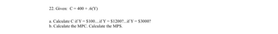 22. Given: C = 400 + 6(Y) a. Calculate Cify - $100....if Y-S1200?...if Y-$3000? b. Calculate the MPC. Calculate the MPS.