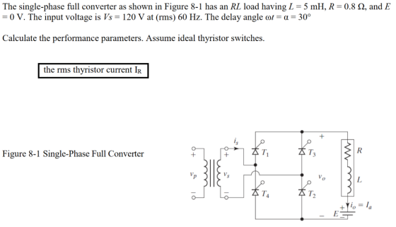 The single-phase full converter as shown in Figure 8-1 has an RL load having L = 5 mH, R-0.8 Ω, and E -0 V. The input voltage is Vs = 120 V at(rms) 60 Hz. The delay angle or-α-300 Calculate the performance parameters. Assume ideal thyristor switches. the rms thyristor current IR Figure 8-1 Single-Phase Full Converter T1 T4 太T2 0