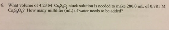 6. What volume of 4.23 M Cs,Smot stuck solution is needed to make 280.0 mL of 0.781 M Cs 2 3 How many milliliter (mL of water needs to be added?
