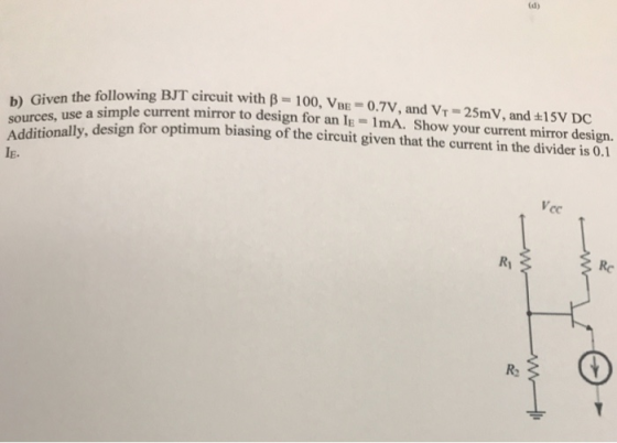 the following BJT circuit with β-100, Vini-oTV, and VT-25mV, and 15V DC nse a simple current mirror to design for an Ie-ImA. Show your current mirror design. onally, design for optimum biasing of the circuit given that the current in the divider is 0.1 b) Given t sources IE. Re Ro