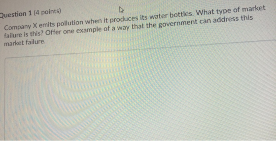 Question 1 (4 points) Company X emits pollution when it produces its water bottles. What type of market failure is this? Offe