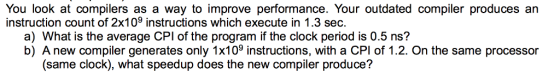 You look at compilers as a way to improve performance. Your outdated compiler produces an instruction count of 2x109 instructions which execute in 1.3 sec. a) What is the average CPI of the program if the clock period is 0.5 ns? b) A new compiler generates only 1x109 instructions, with a CPI of 1.2. On the same processor (same clock), what speedup does the new compiler produce?