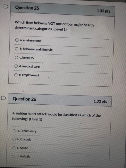 D Question 25 1.33 pts Which item below is NOT one of four major health determinant categories. (Level 1) a environment O b.b