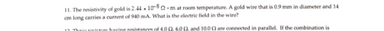 11. The resistivity of gold is 2.H 10-50 mat room temperature. A gold wire that is 0.9 mm in diameter and 14 cm long carries