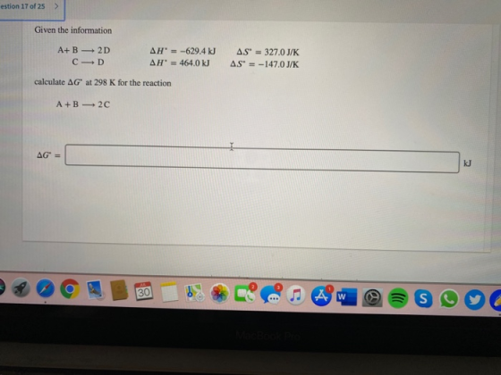 estion 17 of 25 > Given the information A+B 2D C D AH = -629.4 kJ AH = 464.0 kJ AS = 327.0 J/K AS = -147.0 J/K calculate AG