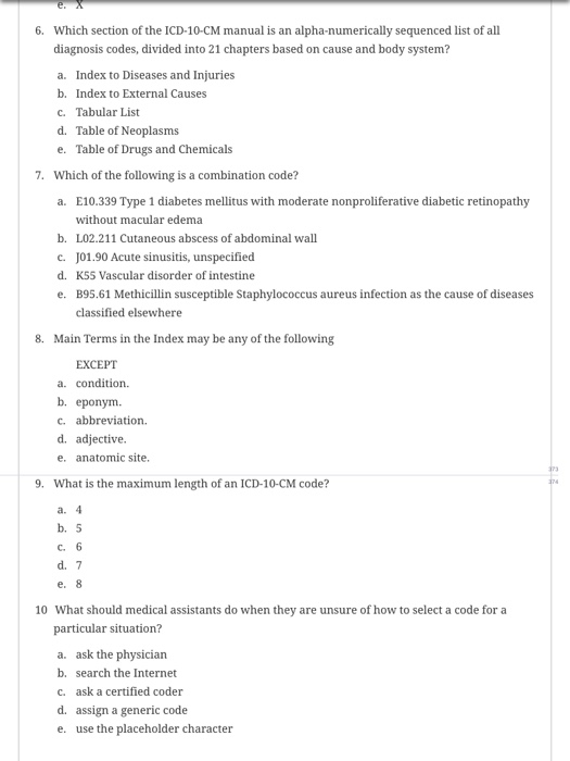 6. Which section of the ICD-10-CM manual is an alpha-numerically sequenced list of all diagnosis codes, divided into 21 chapters based on cause and body system? a. Index to Diseases and Injuries b. Index to External Causes c. Tabular List d. Table of Neoplasms e. Table of Drugs and Chemicals 7. Which of the following is a combination code? E10.339 Type 1 diabetes mellitus with moderate nonproliferative diabetic retinopathy without macular edema L02.211 Cutaneous abscess of abdominal wall J01.90 Acute sinusitis, unspecified K5S Vascular disorder of intestine B95.61 Methicillin susceptible Staphylococcus aureus infection as the cause of diseases classified elsewhere a. b. c. d. e. 8. Main Terms in the Index may be any of the following EXCEPT a. condition. b. eponym. c. abbreviation. d. adjective e. anatomic site. 9. What is the maximum length of an ICD-10-CM code? a. b. 5 C. d. 7 10 What should medical assistants do when they are unsure of how to select a code for a particular situation? ask the physician search the Internet ask a certified coder assign a generic code use the placeholder character a. b. c. d. e.