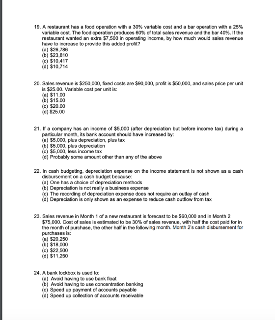 19, A restaurant has a food operation with a 30% variable cost and a bar operation with a 25% variable cost. The food operation produces 60% of total sales revenue and the bar 40%. If the restaurant wanted an extra $7,500 in operating income, by how much would sales revenue have to increase to provide this added profit? (a) $26,786 (b) $23,810 (c) $10,417 (d) $10,714 20. Sales revenue is $250,000, fixed costs are $90,000, profit is $50,000, and sales price per unit is $25.00. Variable cost per unit is (a) $11.00 (b) $15.00 (c) $20.00 (d) $25.00 21. If a company has an income of $5,000 (after depreciation but before income tax) during a particular month, its bank account should have increased by: (a) $5,000, plus depreciation, plus tax (b) $5,000, plus depreciation (c) $5,000, less income tax (d) Probably some amount other than any of the above 22. In cash budgeting, depreciation expense on the income statement is not shown as a cash disbursement on a cash budget because (a) One has a choice of depreciation methods (b) Depreciation is not really a business expense (c) The recording of depreciation expense does not require an outlay of cash (d) Depreciation is only shown as an expense to reduce cash outflow from tax 23. Sales revenue in Month 1 of a new restaurant is forecast to be $60,000 and in Month 2 $75,000. Cost of sales is estimated to be 30% of sales revenue, with half the cost paid for in the month of purchase, the other half in the following month. Month 2s cash disbursement for purchases is (a) $20,250 (b) $18,000 (c) $22,500 (d) $11,250 24. A bank lockbox is used to (a) Avoid having to use bank float (b) Avoid having to use concentration banking (c) Speed up payment of accounts payable (d) Speed up collection of accounts receivable