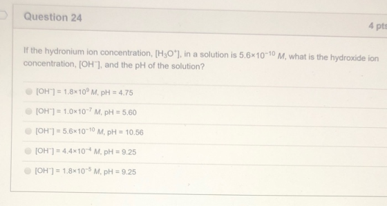 Question 24 4 pts If the hydronium ion concentration, [H30*), in a solution is 5.6x10-10 M, what is the hydroxide ion concent