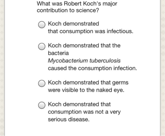 What was Robert Kochs major contribution to science? O Koch demonstrated O Koch demonstrated that the that consumption was infectious. bacteria Mycobacterium tuberculosis caused the consumption infection. O Koch demonstrated that germs were visible to the naked eye. Koch demonstrated that consumption was not a very serious disease.