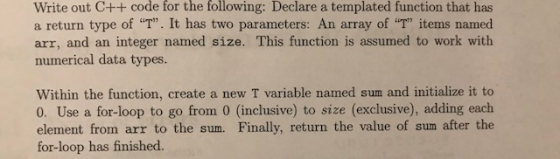 Write out C++ code for the following: Declare a templated function that has a return type of T. It has two parameters: An array of T items named arr, and an integer named size. This function is assumed to work with numerical data types. Within the function, create a new T variable named sum and initialize it to 0. Use a for-loop to go from 0 (inclusive) to size (exclusive), adding each element from arr to the sum. Finally, return the value of sum after the for-loop has finished.
