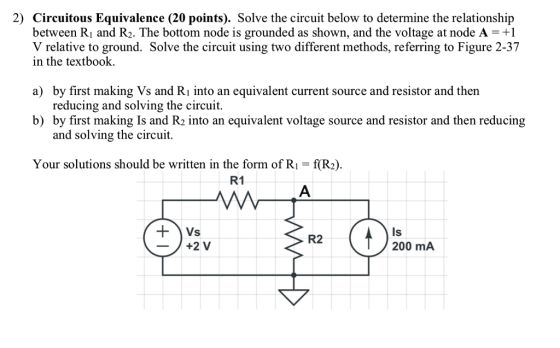 2) Circuitous Equivalence (20 points). Solve the circuit below to determine the relationship between Ri and R2. The bottom node is grounded as shown, and the voltage at node A-+1 V relative to ground. Solve the circuit using two different methods, referring to Figure 2-37 in the textbook. by first making Vs and Ri into an equivalent current source and resistor and ther reducing and solving the circuit. by first making Is and R2 into an equivalent voltage source and resistor and then reducing and solving the circuit. a) b) Your solutions should be written in the form of Ri-f(R2) R1 Is 200 mA R2