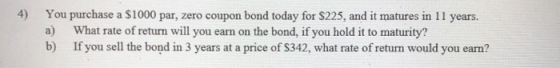 4) You purchase a $1000 par, zero coupon bond today for $225, and it matures in 11 years. a) What rate of return will you ear