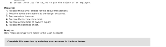 30 Issued Check 212 for $6, 200 to pay the salary of an employee Required: 1. Prepare the journal entries for the above transactions 2. Post the above transactions to the ledger accounts. 3. Prepare a trial balance. 4. Prepare the income statement. 5. Prepare a statement of owners equity. 6. Prepare the balance sheet. Analyze: How many postings were made to the Cash account? Complete this question by entering your answers in the tabs below