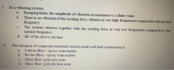 3. In a vibrating system, Damping limits the amplitude of vibration at resonance to a finite value There is no vibration if the exciting force vibrates at very high frequencies comparedto the natural frequency The system vibrates together with the exciting force at very low frequencies compared to the natural frequency All of the above are true. a. b. c. d. 4· The cheapest of composite matenals used in small craft hull construction is: a. b. c. d. Carbon fiber- epoxy resin matrix Kevlar fiber- epoxy resin matrix Glass fiber- polyester resin Glass fiber- polyethylene resin