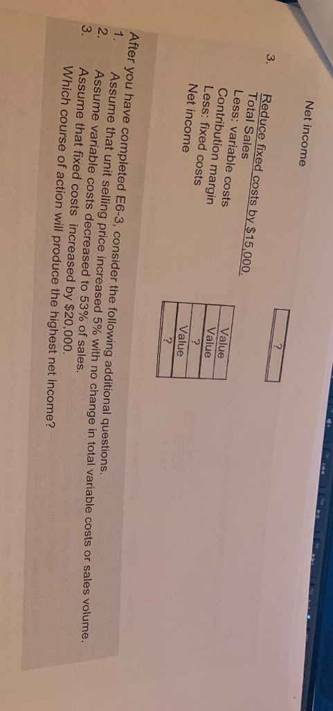 Net income Reduce fixed costs by $15,000 Total Sales Less: variable costs Contribution margin Less: fixed costs Net income 3 Value Value Value After you have completed E6-3, consider the following additional questions. ssume that unit selling price increased 5% with no change in total variable costs or sales volume. Assume variable costs decreased to 53% of sales Assume that fixed costs increased by $20,000. Which course of action will produce the highest net income?