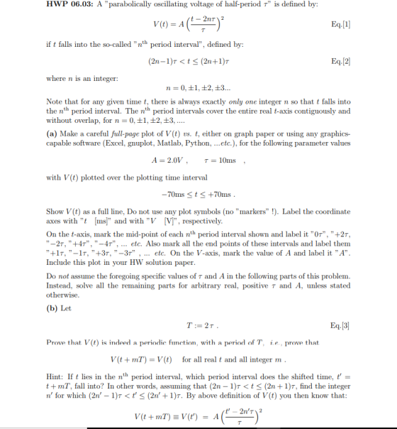 HWP 06.03: A parabolically oscillating voltage of half-period T is defined by: o)-A(2) V(t) = A if t falls into the so-called nth period interval, defined by: where n is an integer Note that for any given time t, there is always exactly only one integer n so that t falls into the nth period interval. The nth period intervals cover the entire real t-axis contiguously and without overlap, for n - 0,1, 2, +3 (a) Make a careful full-page plot of V (t) vs. t, either on graph paper or using any graphics- capable software (Excel, gnuplot, Matlab, Python, ...etc.), for the following parameter values A = 2.0V , T 10ms with V(t) plotted over the plotting time interval 70ms t S +70ms Show V(t) as a full line, Do not use any plot symbols (no markers !). Label the coordinate axes with t [ms] and with V [V, respectively On the t-axis, mark the mid-point of each nth period interval shown and label it 0T, +2T, -27, ,t4r, ,,-4r, etc. Also mark all the end points of these intervals and label them +17, -lr,t3r, ,,-3r , etc. On the V-axis, mark the value of A and label it ,,A. Include this plot in your HW solution paper Do not assume the foregoing specific values of r and A in the following parts of this problem Instead, solve all the remaining parts for arbitrary real, positive τ and A, unless stated otherwise (b) Let Prove that V(t) is indeed a periodic function, with a period of T, ie., prove that V(t + mT) = V(t) for all real t and all integer m Hint: If lies in the nth period interval, which period interval does the shifted time,- t +mT, fall into? In other words, assuming that (2n 1)T< tS (2n1)T, find the integer n, for which (2n,-1)T < t < (2n + 1)T. By above definition of V(t) you then know that: