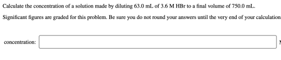 Calculate the concentration of a solution made by diluting 63.0 mL of 3.6 M HBr to a final volume of 750.0 mL. Significant fi