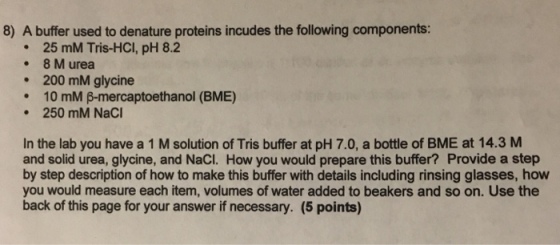 8) A buffer used to denature proteins incudes the following components: 25 mM Tris-HCI, pH 8.2 . 8 M urea 200 mM glycine · 10 mM β-mercaptoethanol (BME) 250 mM NaCI In the lab you have a 1 M solution of Tris buffer at pH 7.0, a bottle of BME at 14.3 M and solid urea, glycine, and NaCI. How you would prepare this buffer? Provide a step by step description of how to make this buffer with details including rinsing glasses, how you would measure each item, volumes of water added to beakers and so on. Use the back of this page for your answer if necessary. (5 points)